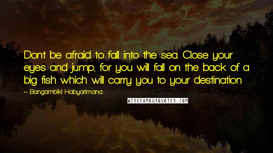 Bangambiki Habyarimana Quotes: Don't be afraid to fall into the sea. Close your eyes and jump, for you will fall on the back of a big fish which will carry you to your destination