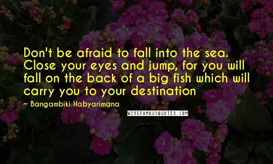 Bangambiki Habyarimana Quotes: Don't be afraid to fall into the sea. Close your eyes and jump, for you will fall on the back of a big fish which will carry you to your destination