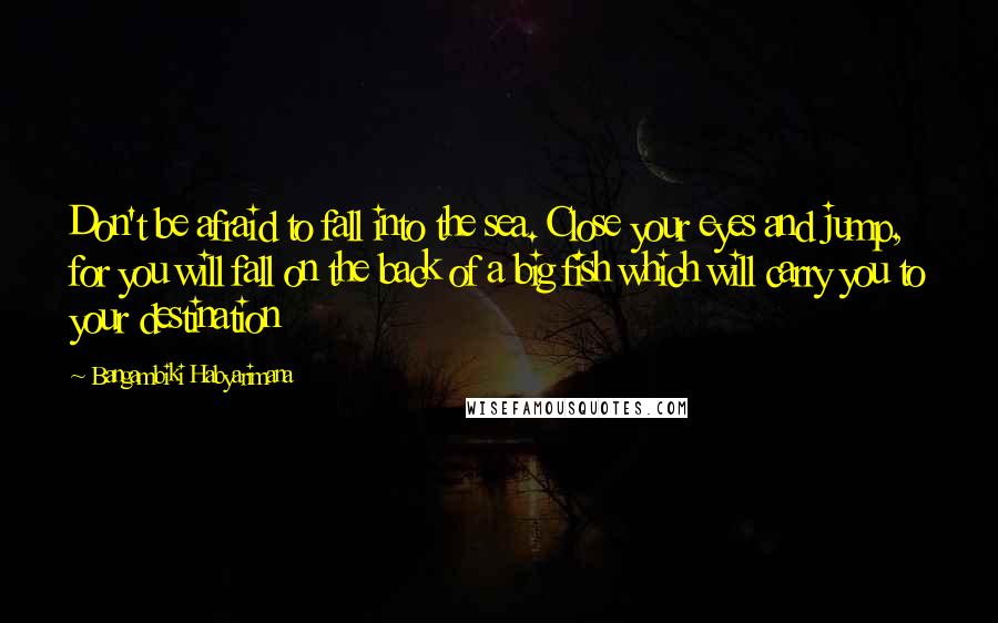 Bangambiki Habyarimana Quotes: Don't be afraid to fall into the sea. Close your eyes and jump, for you will fall on the back of a big fish which will carry you to your destination