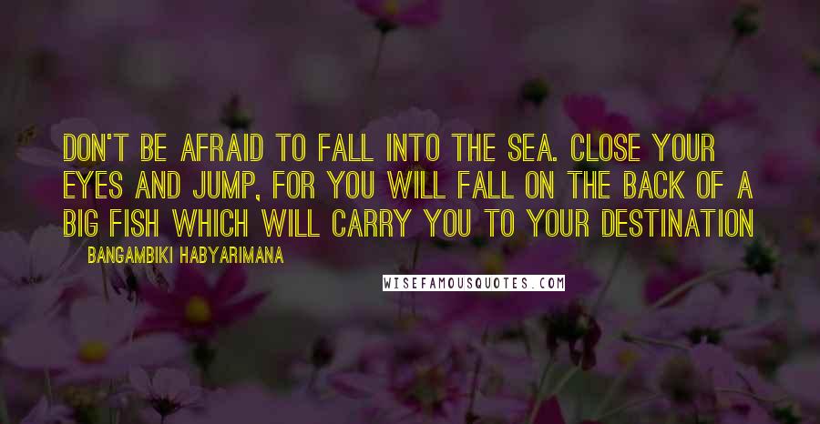 Bangambiki Habyarimana Quotes: Don't be afraid to fall into the sea. Close your eyes and jump, for you will fall on the back of a big fish which will carry you to your destination