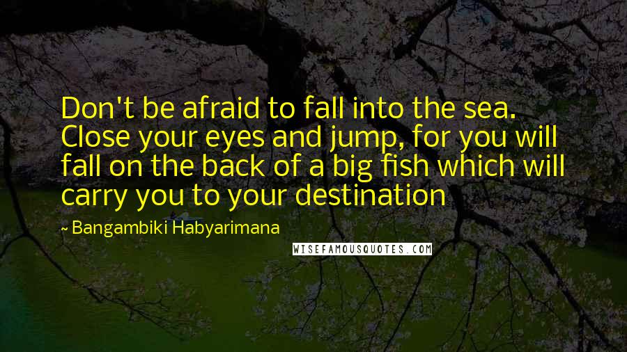 Bangambiki Habyarimana Quotes: Don't be afraid to fall into the sea. Close your eyes and jump, for you will fall on the back of a big fish which will carry you to your destination