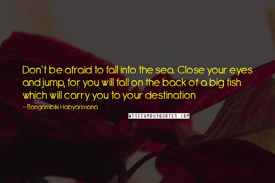 Bangambiki Habyarimana Quotes: Don't be afraid to fall into the sea. Close your eyes and jump, for you will fall on the back of a big fish which will carry you to your destination