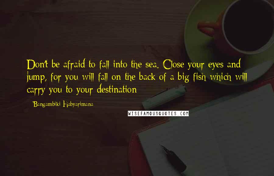 Bangambiki Habyarimana Quotes: Don't be afraid to fall into the sea. Close your eyes and jump, for you will fall on the back of a big fish which will carry you to your destination