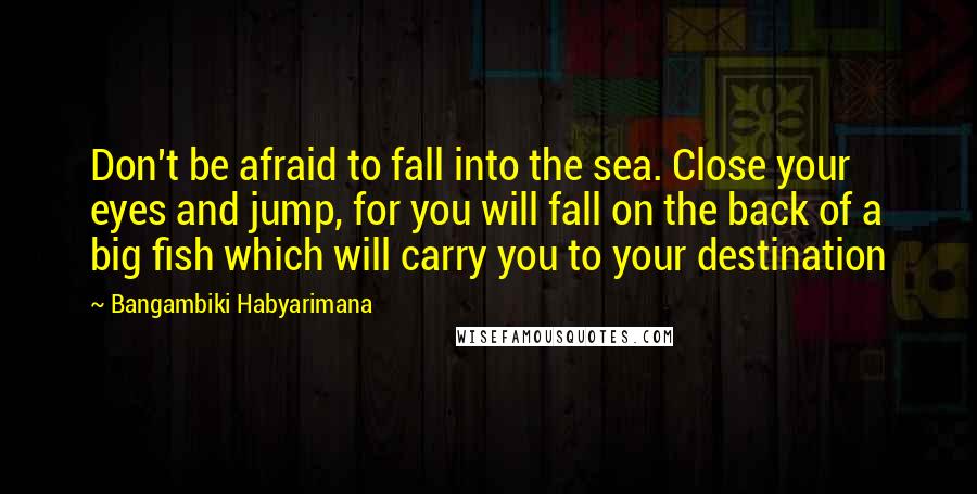 Bangambiki Habyarimana Quotes: Don't be afraid to fall into the sea. Close your eyes and jump, for you will fall on the back of a big fish which will carry you to your destination