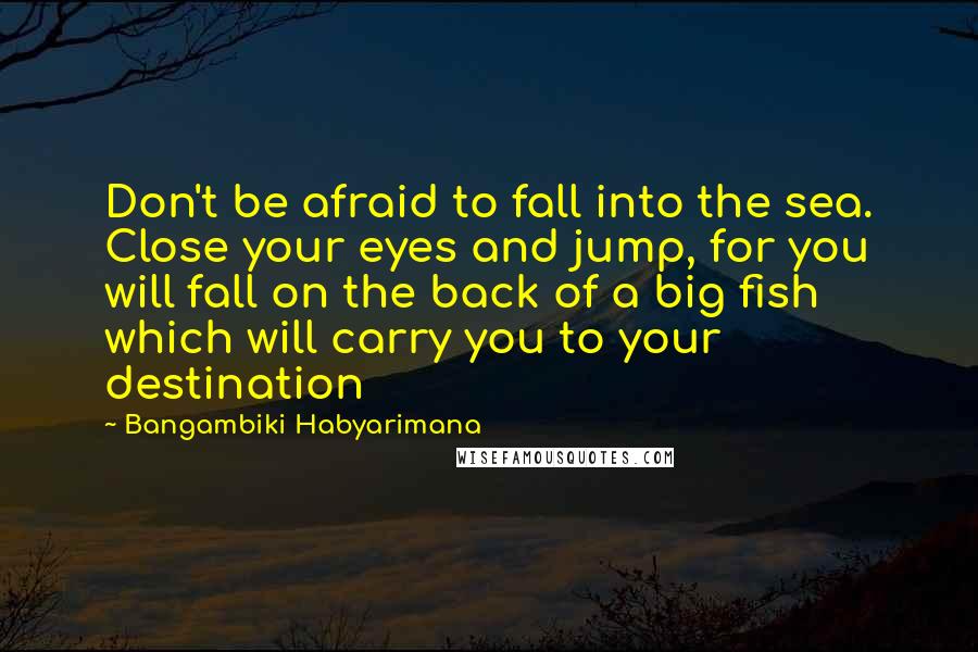 Bangambiki Habyarimana Quotes: Don't be afraid to fall into the sea. Close your eyes and jump, for you will fall on the back of a big fish which will carry you to your destination