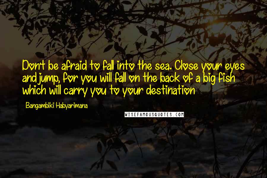 Bangambiki Habyarimana Quotes: Don't be afraid to fall into the sea. Close your eyes and jump, for you will fall on the back of a big fish which will carry you to your destination
