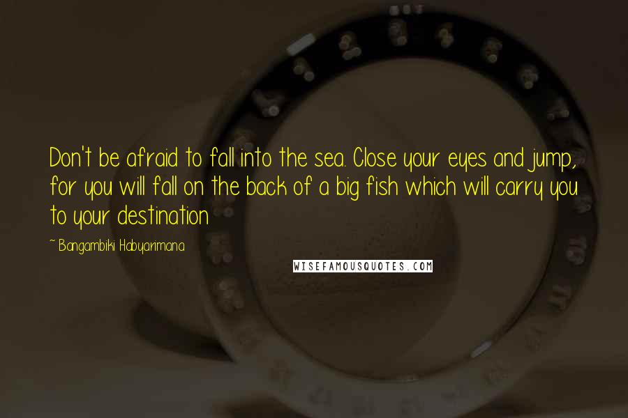 Bangambiki Habyarimana Quotes: Don't be afraid to fall into the sea. Close your eyes and jump, for you will fall on the back of a big fish which will carry you to your destination