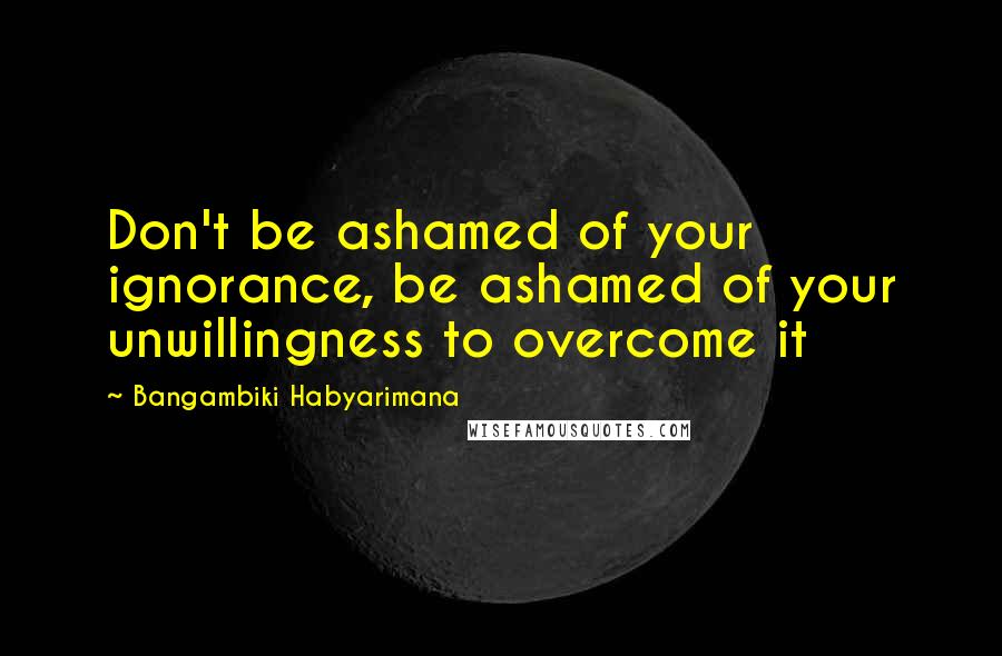 Bangambiki Habyarimana Quotes: Don't be ashamed of your ignorance, be ashamed of your unwillingness to overcome it