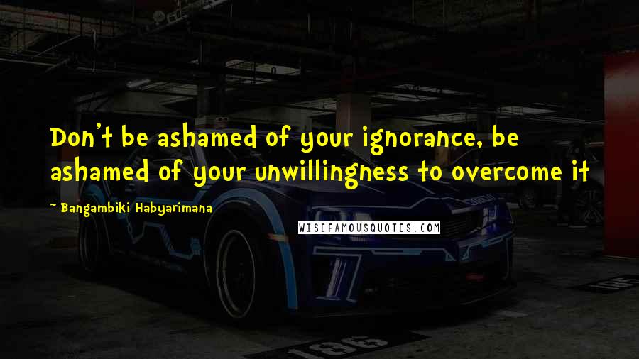 Bangambiki Habyarimana Quotes: Don't be ashamed of your ignorance, be ashamed of your unwillingness to overcome it