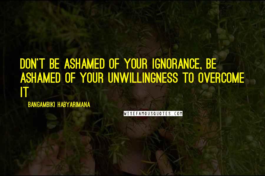 Bangambiki Habyarimana Quotes: Don't be ashamed of your ignorance, be ashamed of your unwillingness to overcome it