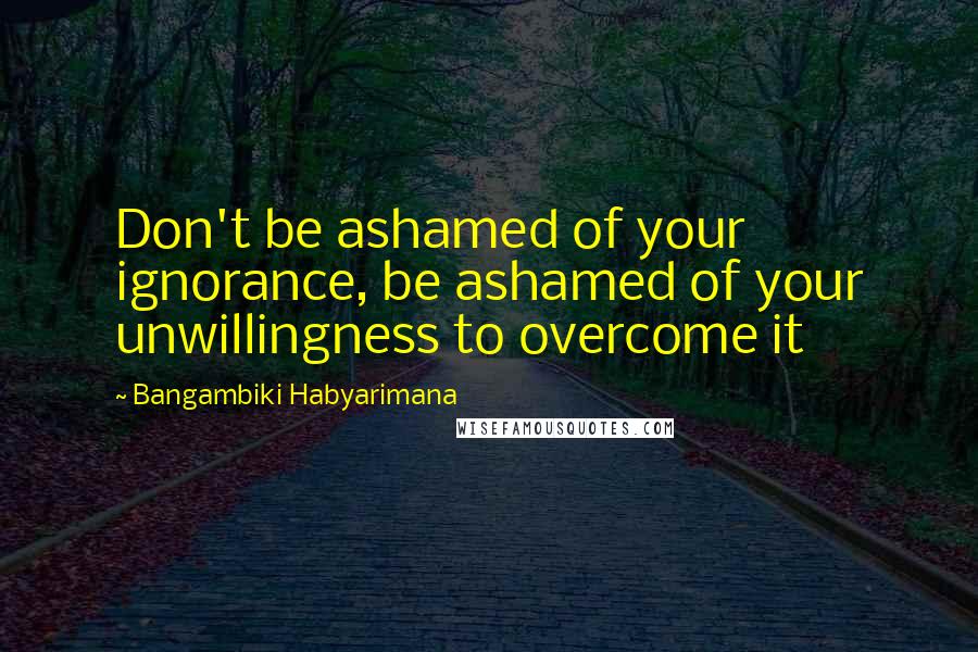 Bangambiki Habyarimana Quotes: Don't be ashamed of your ignorance, be ashamed of your unwillingness to overcome it