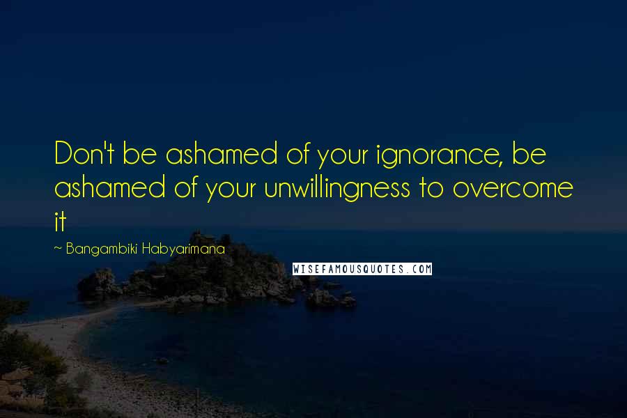 Bangambiki Habyarimana Quotes: Don't be ashamed of your ignorance, be ashamed of your unwillingness to overcome it