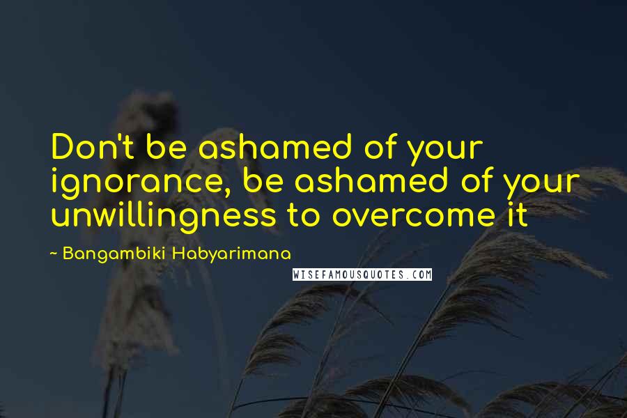 Bangambiki Habyarimana Quotes: Don't be ashamed of your ignorance, be ashamed of your unwillingness to overcome it