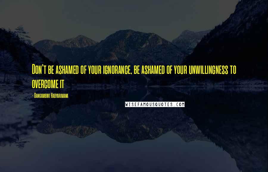 Bangambiki Habyarimana Quotes: Don't be ashamed of your ignorance, be ashamed of your unwillingness to overcome it