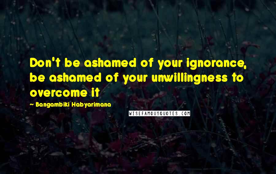 Bangambiki Habyarimana Quotes: Don't be ashamed of your ignorance, be ashamed of your unwillingness to overcome it