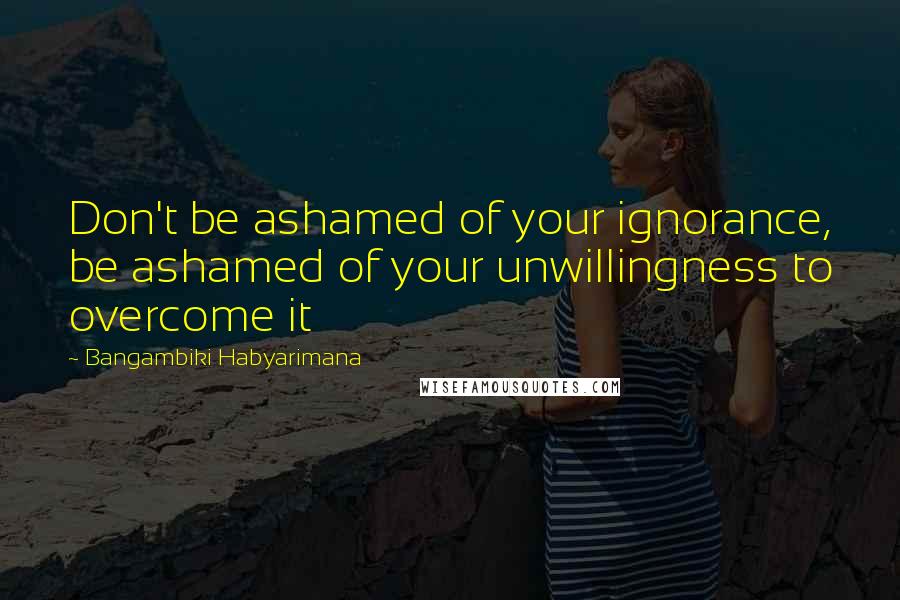 Bangambiki Habyarimana Quotes: Don't be ashamed of your ignorance, be ashamed of your unwillingness to overcome it