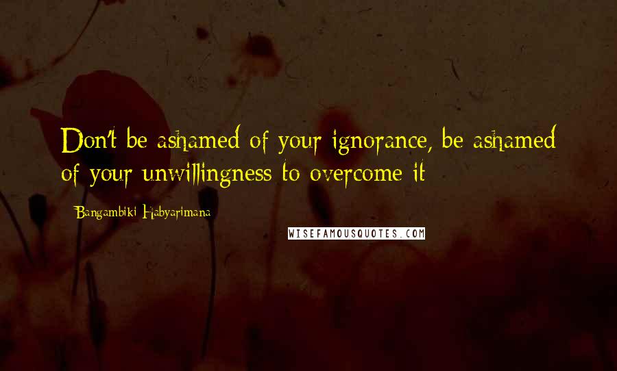 Bangambiki Habyarimana Quotes: Don't be ashamed of your ignorance, be ashamed of your unwillingness to overcome it