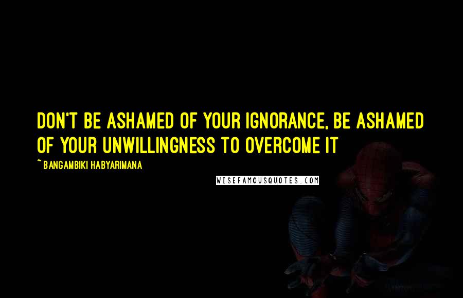 Bangambiki Habyarimana Quotes: Don't be ashamed of your ignorance, be ashamed of your unwillingness to overcome it