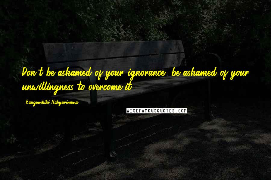 Bangambiki Habyarimana Quotes: Don't be ashamed of your ignorance, be ashamed of your unwillingness to overcome it