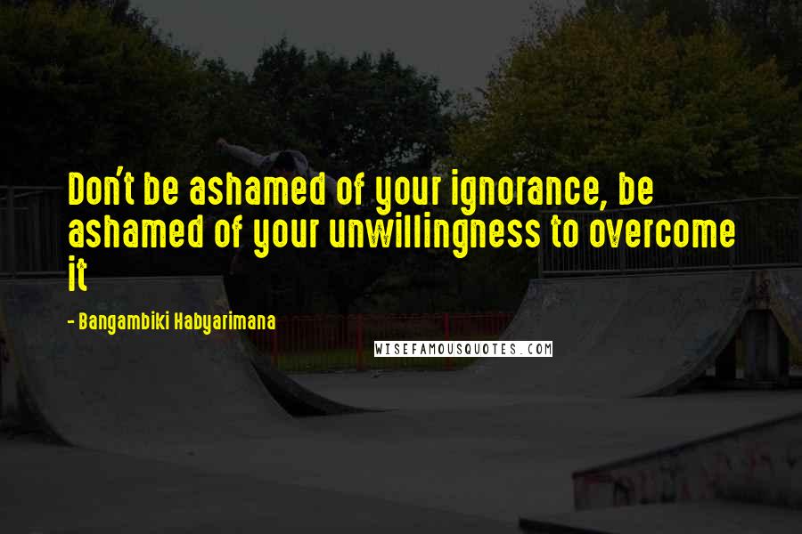 Bangambiki Habyarimana Quotes: Don't be ashamed of your ignorance, be ashamed of your unwillingness to overcome it