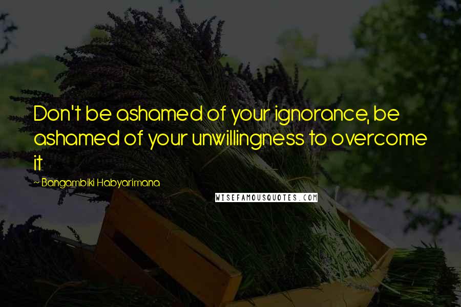 Bangambiki Habyarimana Quotes: Don't be ashamed of your ignorance, be ashamed of your unwillingness to overcome it