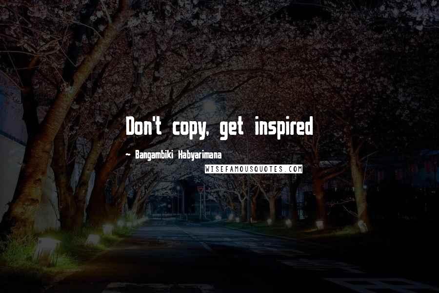 Bangambiki Habyarimana Quotes: Don't copy, get inspired