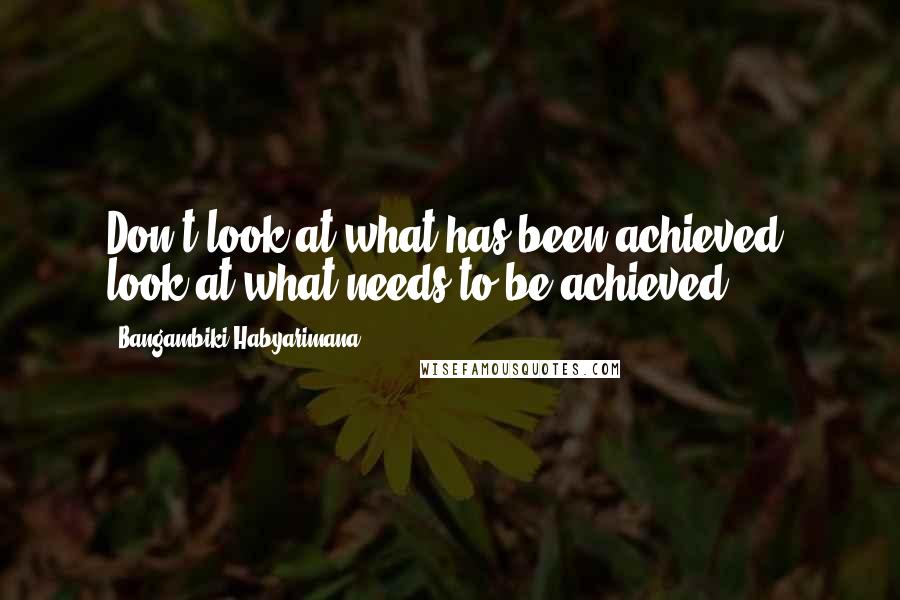 Bangambiki Habyarimana Quotes: Don't look at what has been achieved, look at what needs to be achieved