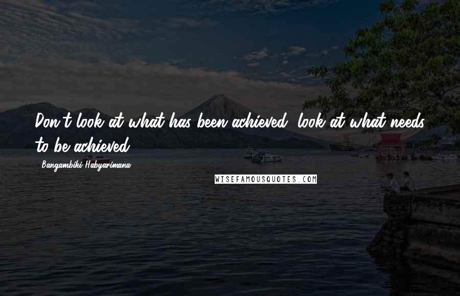 Bangambiki Habyarimana Quotes: Don't look at what has been achieved, look at what needs to be achieved
