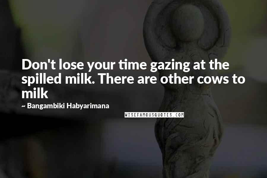 Bangambiki Habyarimana Quotes: Don't lose your time gazing at the spilled milk. There are other cows to milk