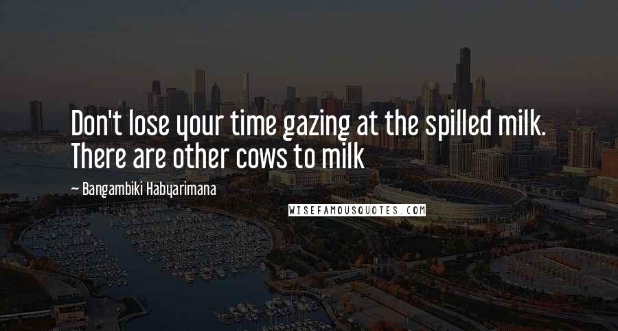 Bangambiki Habyarimana Quotes: Don't lose your time gazing at the spilled milk. There are other cows to milk