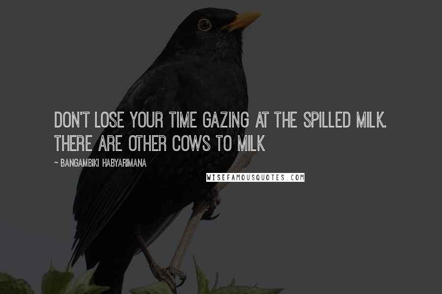 Bangambiki Habyarimana Quotes: Don't lose your time gazing at the spilled milk. There are other cows to milk