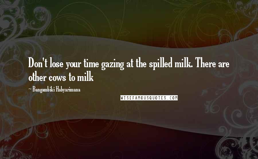 Bangambiki Habyarimana Quotes: Don't lose your time gazing at the spilled milk. There are other cows to milk