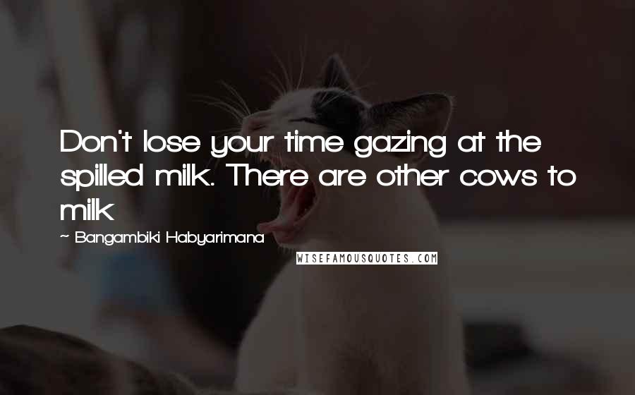Bangambiki Habyarimana Quotes: Don't lose your time gazing at the spilled milk. There are other cows to milk