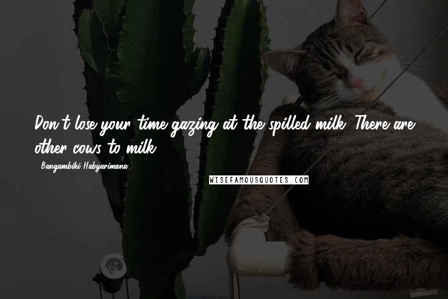 Bangambiki Habyarimana Quotes: Don't lose your time gazing at the spilled milk. There are other cows to milk