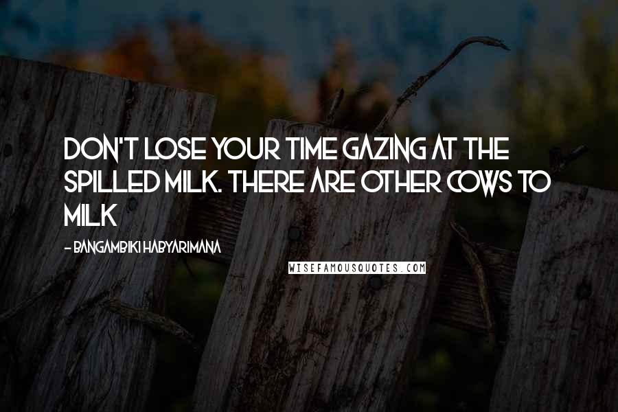 Bangambiki Habyarimana Quotes: Don't lose your time gazing at the spilled milk. There are other cows to milk