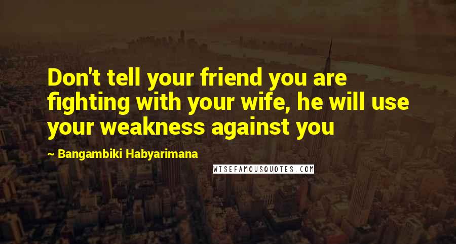 Bangambiki Habyarimana Quotes: Don't tell your friend you are fighting with your wife, he will use your weakness against you