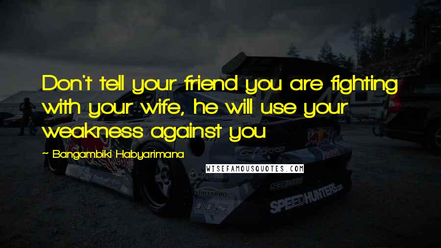 Bangambiki Habyarimana Quotes: Don't tell your friend you are fighting with your wife, he will use your weakness against you