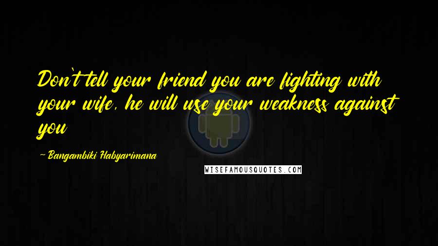 Bangambiki Habyarimana Quotes: Don't tell your friend you are fighting with your wife, he will use your weakness against you