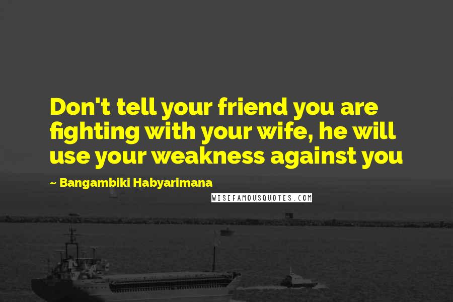 Bangambiki Habyarimana Quotes: Don't tell your friend you are fighting with your wife, he will use your weakness against you