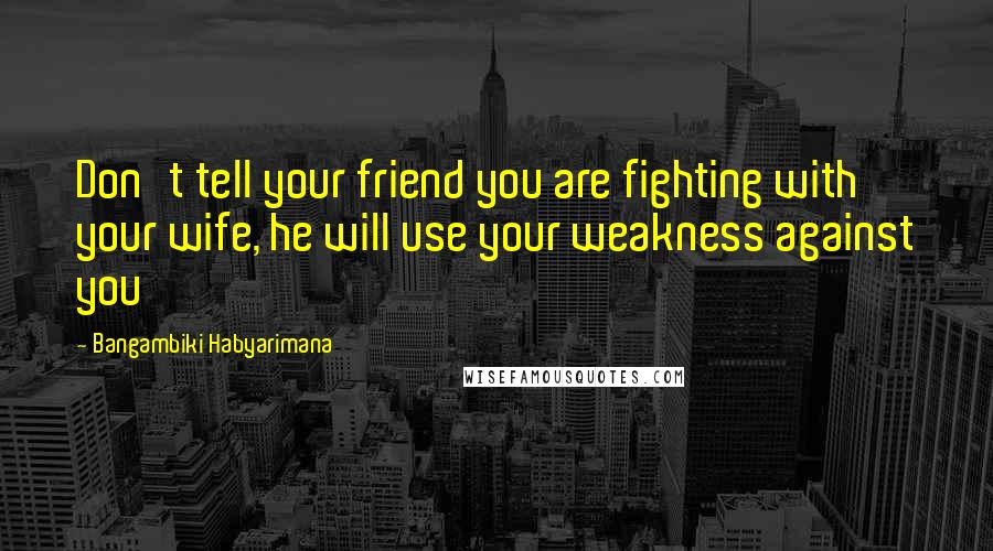 Bangambiki Habyarimana Quotes: Don't tell your friend you are fighting with your wife, he will use your weakness against you