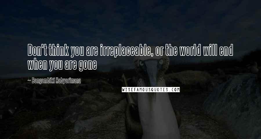 Bangambiki Habyarimana Quotes: Don't think you are irreplaceable, or the world will end when you are gone