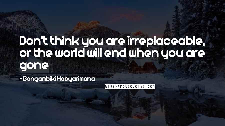 Bangambiki Habyarimana Quotes: Don't think you are irreplaceable, or the world will end when you are gone