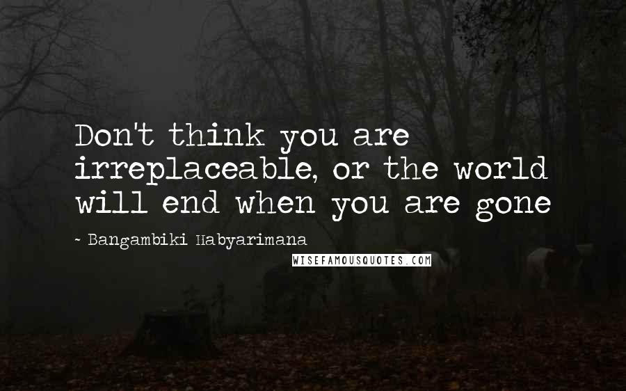 Bangambiki Habyarimana Quotes: Don't think you are irreplaceable, or the world will end when you are gone