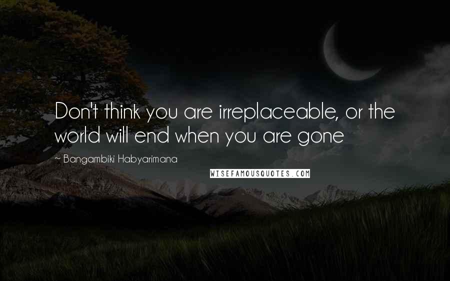Bangambiki Habyarimana Quotes: Don't think you are irreplaceable, or the world will end when you are gone