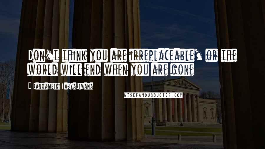 Bangambiki Habyarimana Quotes: Don't think you are irreplaceable, or the world will end when you are gone