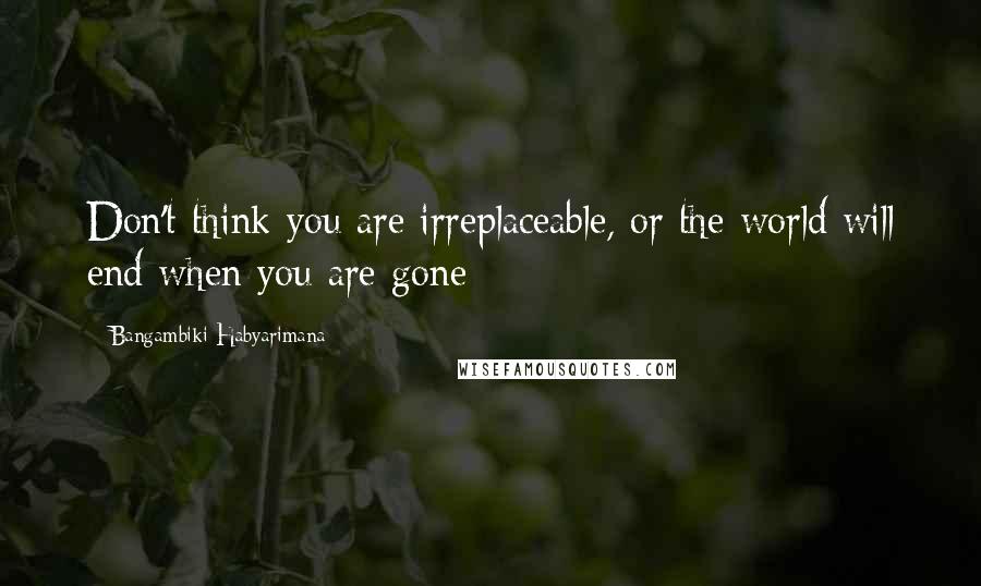 Bangambiki Habyarimana Quotes: Don't think you are irreplaceable, or the world will end when you are gone