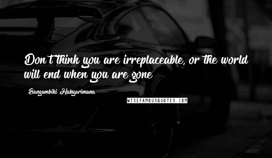 Bangambiki Habyarimana Quotes: Don't think you are irreplaceable, or the world will end when you are gone