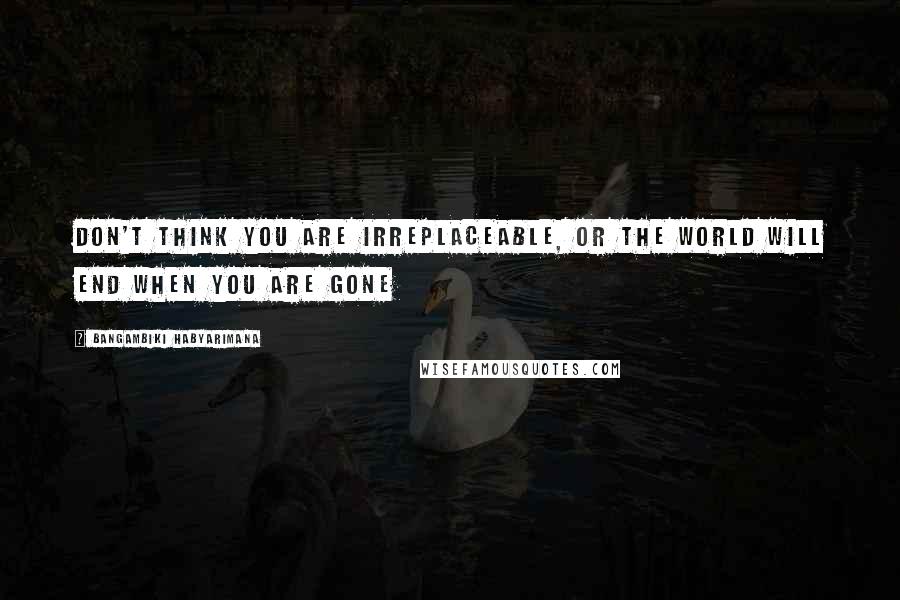 Bangambiki Habyarimana Quotes: Don't think you are irreplaceable, or the world will end when you are gone