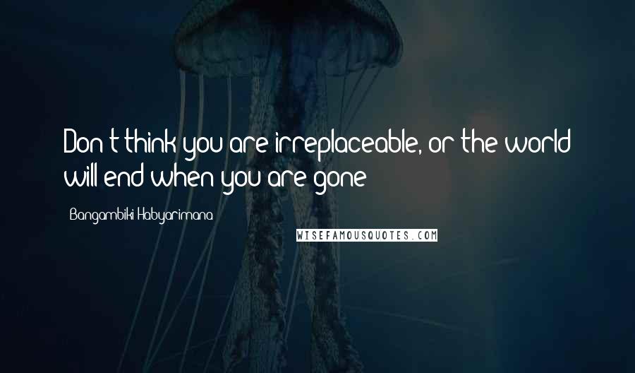 Bangambiki Habyarimana Quotes: Don't think you are irreplaceable, or the world will end when you are gone