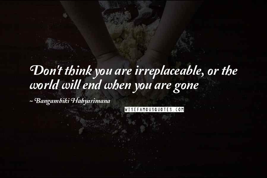 Bangambiki Habyarimana Quotes: Don't think you are irreplaceable, or the world will end when you are gone